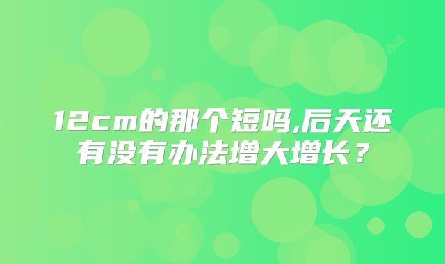 12cm的那个短吗,后天还有没有办法增大增长？