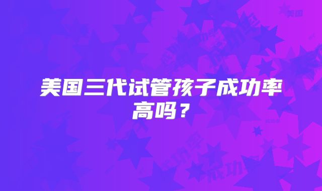 美国三代试管孩子成功率高吗？