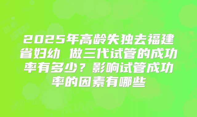 2025年高龄失独去福建省妇幼 做三代试管的成功率有多少?影响试管成功率的因素有哪些