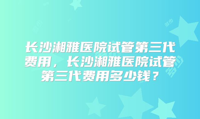 长沙湘雅医院试管第三代费用,长沙湘雅医院试管第三代费用多少钱?