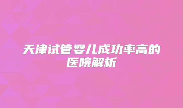 天津试管婴儿成功率高的医院解析