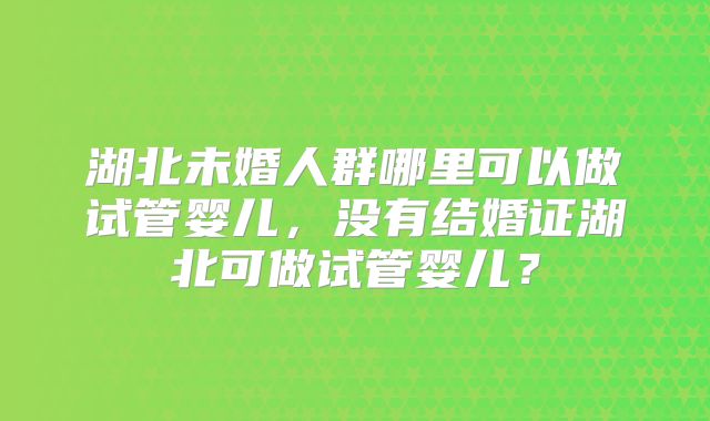 湖北未婚人群哪里可以做试管婴儿,没有结婚证湖北可做试管婴儿?