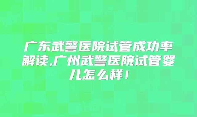 广东武警医院试管成功率解读,广州武警医院试管婴儿怎么样!