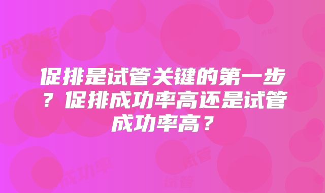 促排是试管关键的第一步？促排成功率高还是试管成功率高？