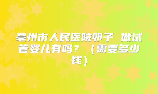 亳州市人民医院卵子 做试管婴儿有吗？（需要多少钱）