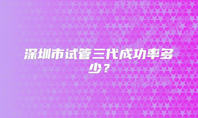 深圳市试管三代成功率多少？