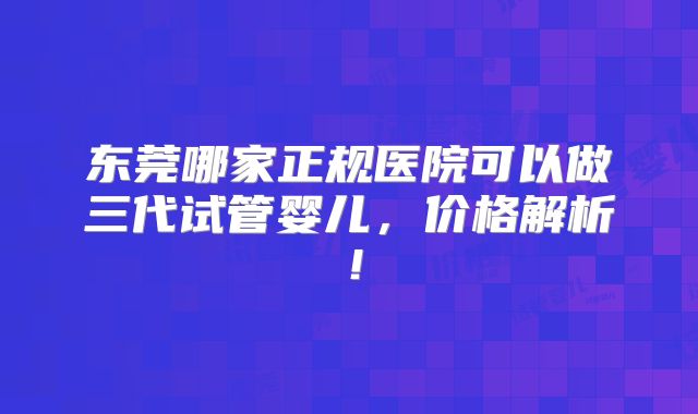 东莞哪家正规医院可以做三代试管婴儿，价格解析！
