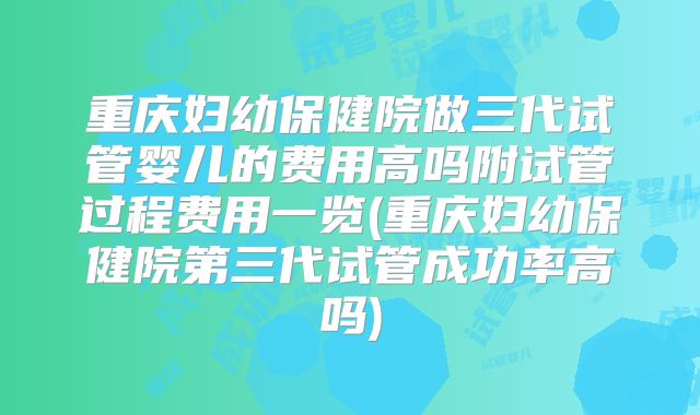 重庆妇幼保健院做三代试管婴儿的费用高吗附试管过程费用一览(重庆妇幼保健院第三代试管成功率高吗)