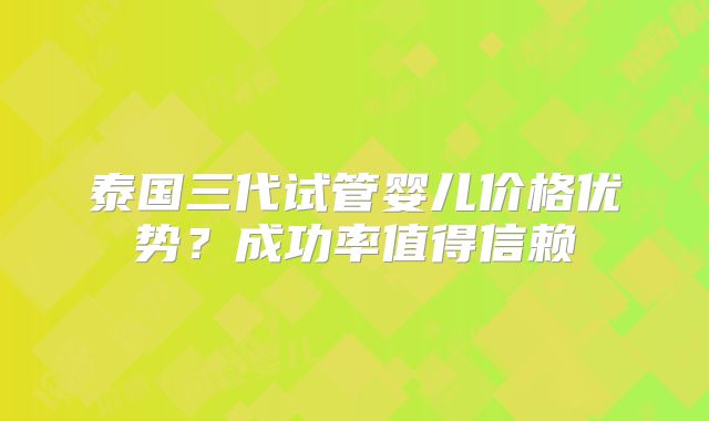 泰国三代试管婴儿价格优势?成功率值得信赖