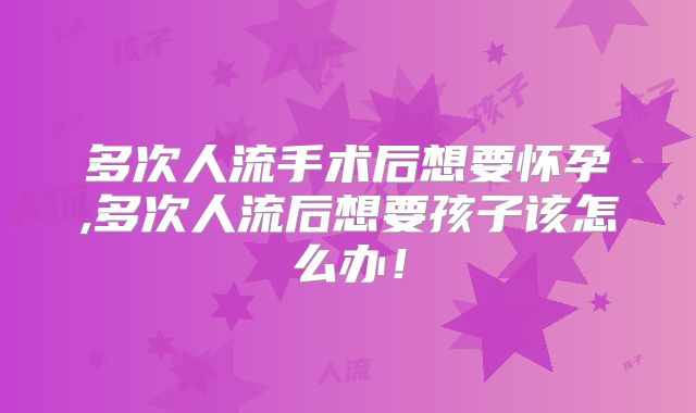 多次人流手术后想要怀孕,多次人流后想要孩子该怎么办！