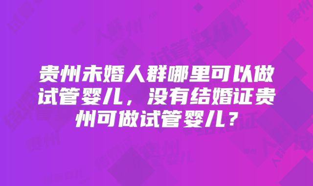 贵州未婚人群哪里可以做试管婴儿，没有结婚证贵州可做试管婴儿？