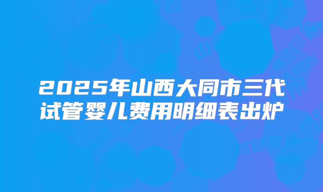 2025年山西大同市三代试管婴儿费用明细表出炉