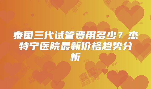 泰国三代试管费用多少？杰特宁医院最新价格趋势分析