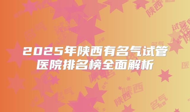 2025年陕西有名气试管医院排名榜全面解析