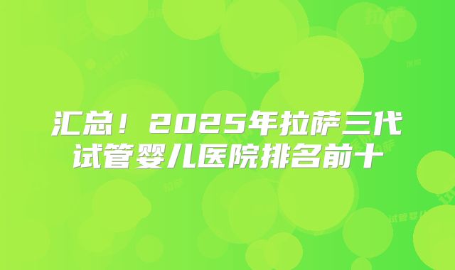 汇总！2025年拉萨三代试管婴儿医院排名前十