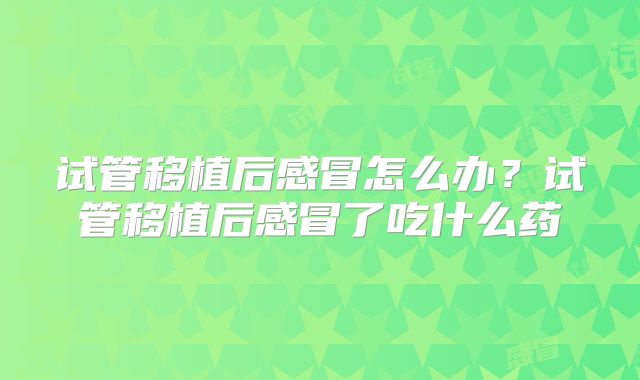 试管移植后感冒怎么办?试管移植后感冒了吃什么药
