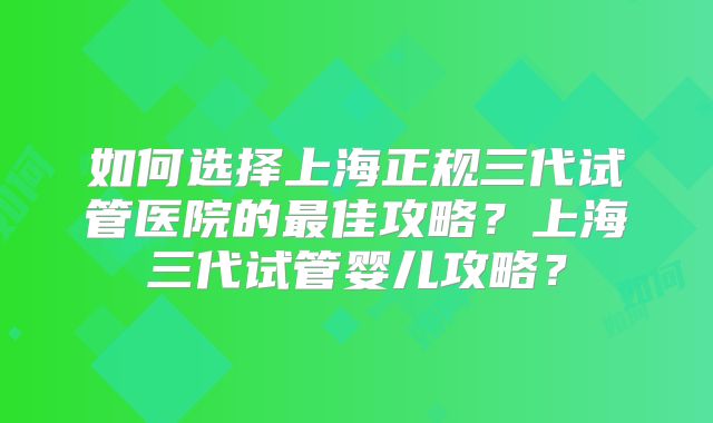 如何选择上海正规三代试管医院的最佳攻略?上海三代试管婴儿攻略?