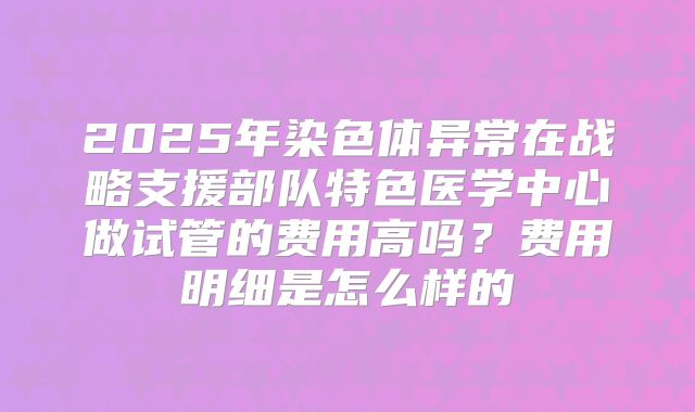 2025年染色体异常在战略支援部队特色医学中心做试管的费用高吗？费用明细是怎么样的
