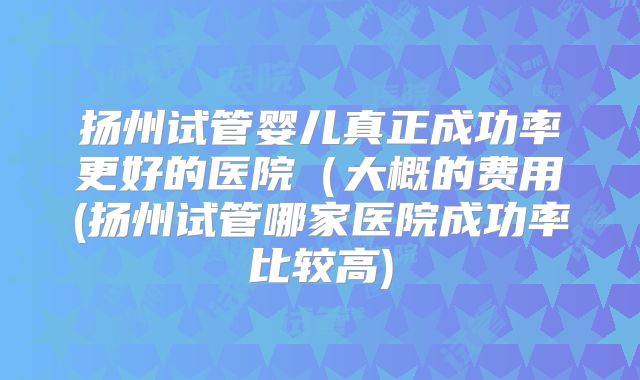 扬州试管婴儿真正成功率更好的医院(大概的费用(扬州试管哪家医院成功率比较高)
