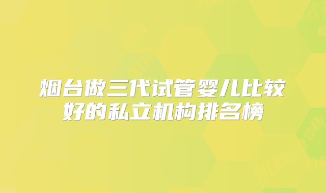 烟台做三代试管婴儿比较好的私立机构排名榜