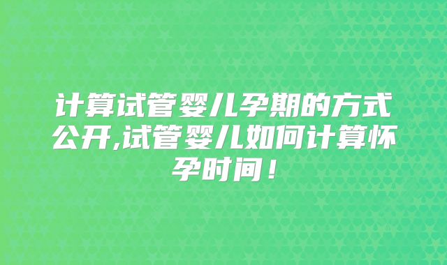计算试管婴儿孕期的方式公开,试管婴儿如何计算怀孕时间！