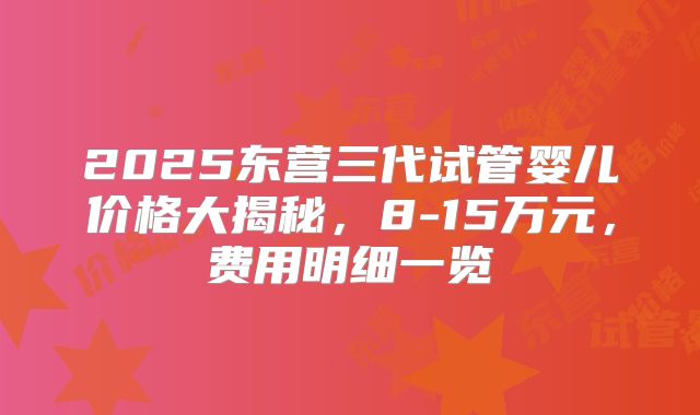 2025东营三代试管婴儿价格大揭秘，8-15万元，费用明细一览