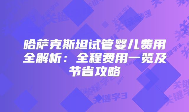 哈萨克斯坦试管婴儿费用全解析：全程费用一览及节省攻略