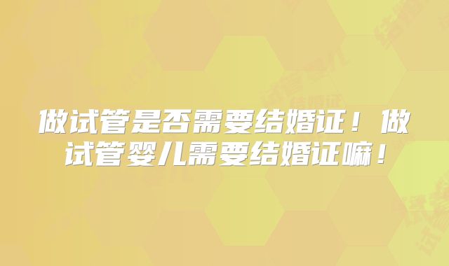 做试管是否需要结婚证！做试管婴儿需要结婚证嘛！