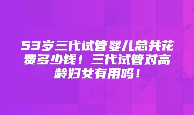 53岁三代试管婴儿总共花费多少钱!三代试管对高龄妇女有用吗!