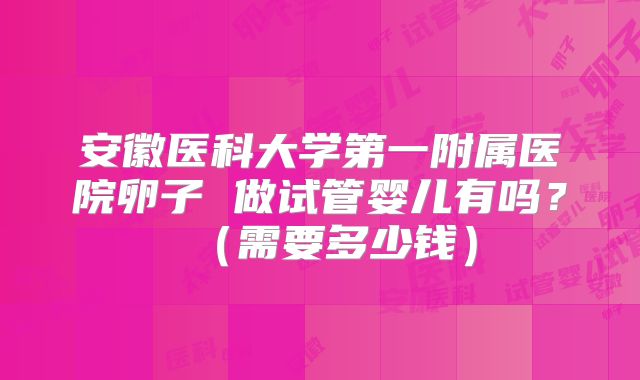 安徽医科大学第一附属医院卵子 做试管婴儿有吗？（需要多少钱）
