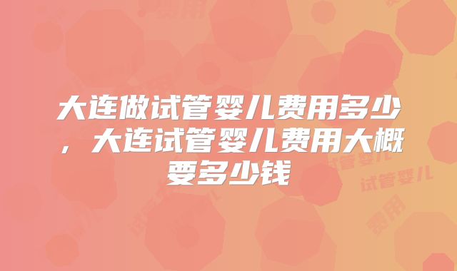 大连做试管婴儿费用多少,大连试管婴儿费用大概要多少钱
