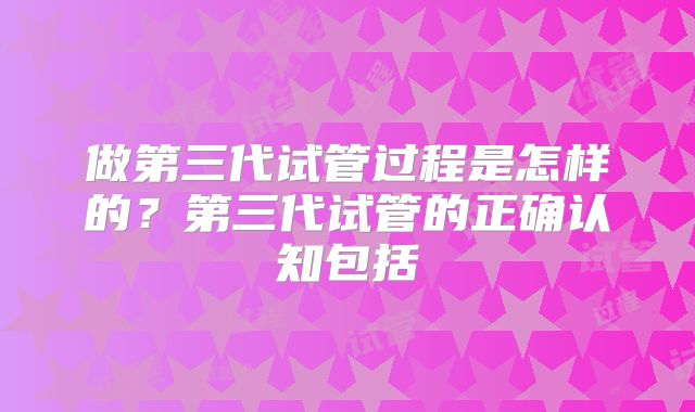 做第三代试管过程是怎样的？第三代试管的正确认知包括