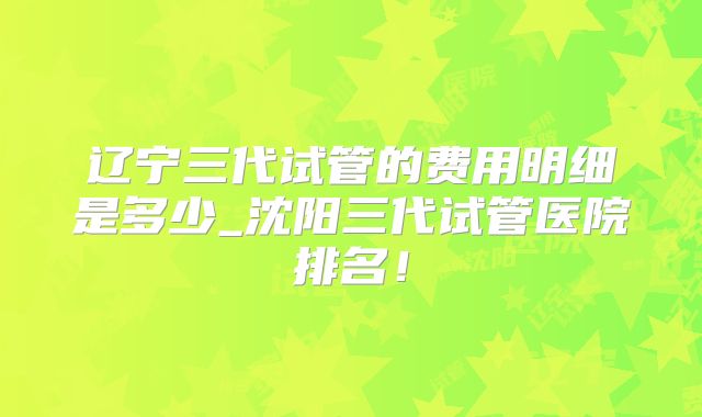 辽宁三代试管的费用明细是多少_沈阳三代试管医院排名!