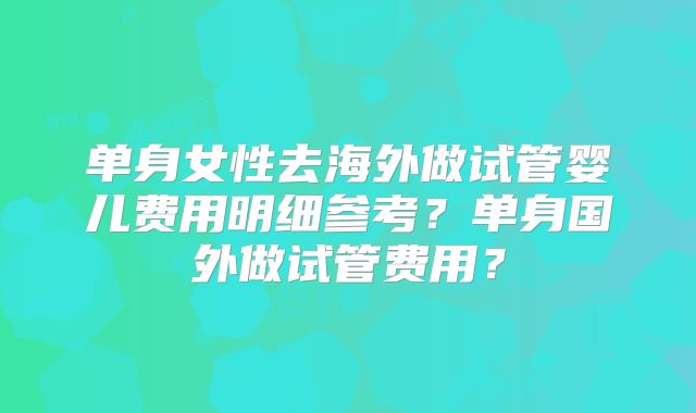 单身女性去海外做试管婴儿费用明细参考?单身国外做试管费用?