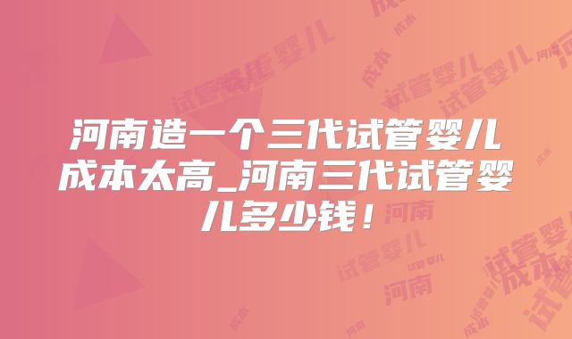 河南造一个三代试管婴儿成本太高_河南三代试管婴儿多少钱!