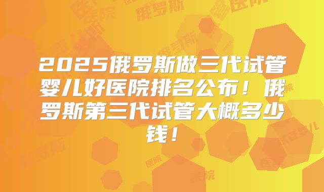 2025俄罗斯做三代试管婴儿好医院排名公布!俄罗斯第三代试管大概多少钱!