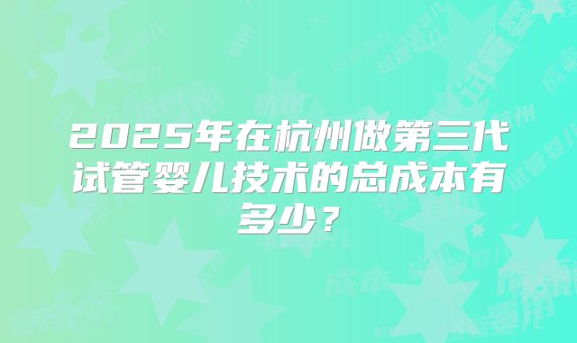 2025年在杭州做第三代试管婴儿技术的总成本有多少？