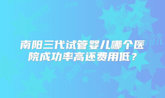 南阳三代试管婴儿哪个医院成功率高还费用低？