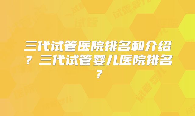 三代试管医院排名和介绍?三代试管婴儿医院排名?