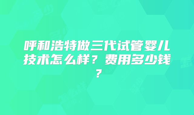 呼和浩特做三代试管婴儿技术怎么样？费用多少钱？