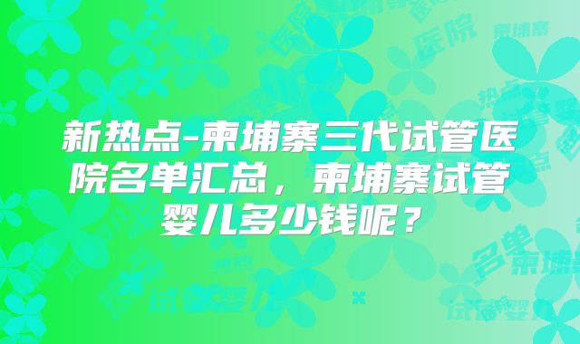 新热点-柬埔寨三代试管医院名单汇总,柬埔寨试管婴儿多少钱呢?
