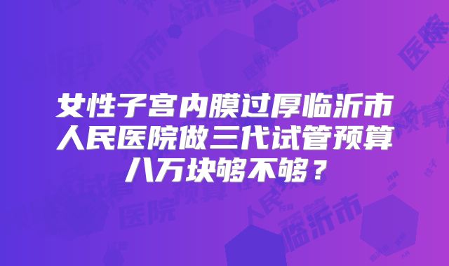 女性子宫内膜过厚临沂市人民医院做三代试管预算八万块够不够？