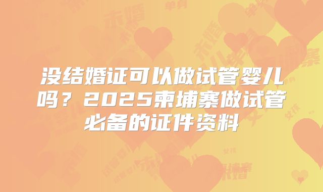 没结婚证可以做试管婴儿吗？2025柬埔寨做试管必备的证件资料