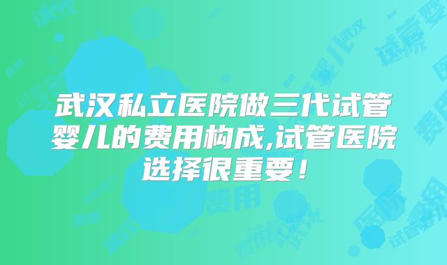 武汉私立医院做三代试管婴儿的费用构成,试管医院选择很重要！