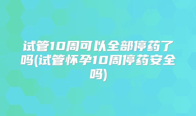试管10周可以全部停药了吗(试管怀孕10周停药安全吗)