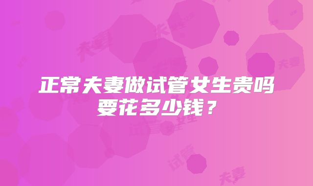 正常夫妻做试管女生贵吗要花多少钱？