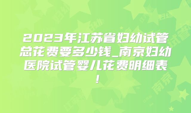 2023年江苏省妇幼试管总花费要多少钱_南京妇幼医院试管婴儿花费明细表!