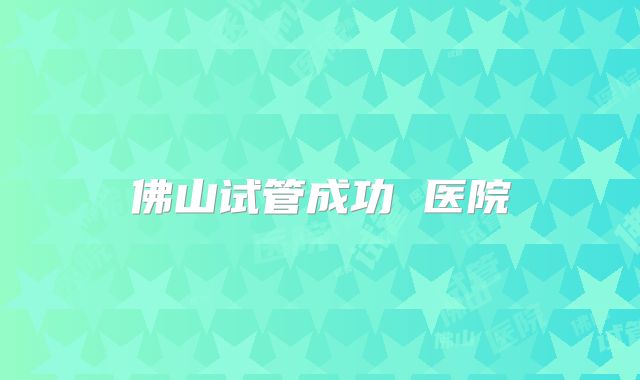 佛山试管成功 医院