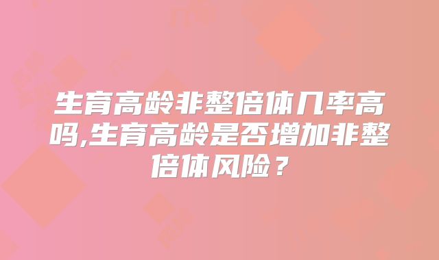 生育高龄非整倍体几率高吗,生育高龄是否增加非整倍体风险？