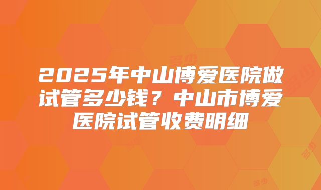 2025年中山博爱医院做试管多少钱？中山市博爱医院试管收费明细
